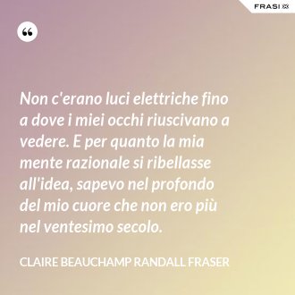 Non c'erano luci elettriche fino a dove i miei occhi riuscivano a vedere. E per quanto la mia mente razionale si ribellasse all'idea, sapevo nel profondo del mio cuore che non ero più nel ventesimo secolo. - Claire Beauchamp Randall Fraser
