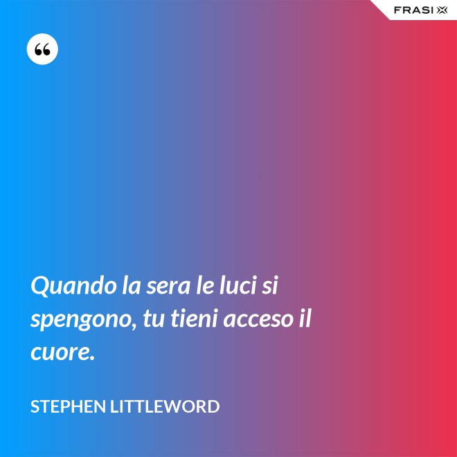 Quando la sera le luci si spengono, tu tieni acceso il cuore. - Stephen Littleword