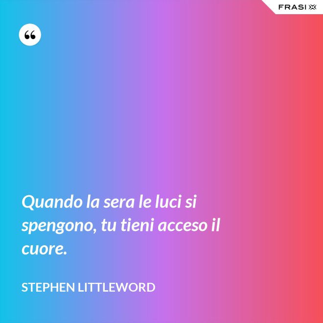 Quando la sera le luci si spengono, tu tieni acceso il cuore. - Stephen Littleword