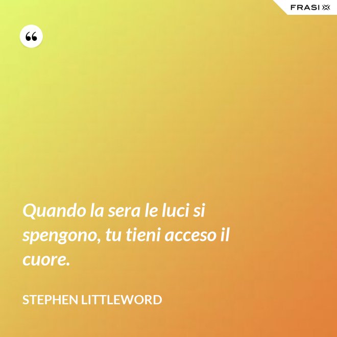 Quando la sera le luci si spengono, tu tieni acceso il cuore. - Stephen Littleword