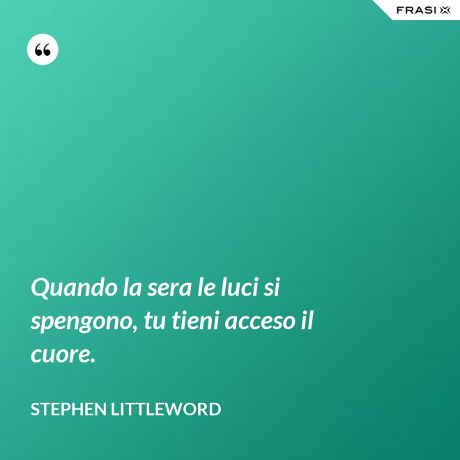 Quando la sera le luci si spengono, tu tieni acceso il cuore. - Stephen Littleword