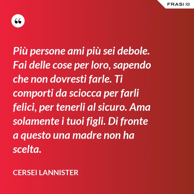 Più persone ami più sei debole. Fai delle cose per loro, sapendo che non dovresti farle. Ti comporti da sciocca per farli felici, per tenerli al sicuro. Ama solamente i tuoi figli. Di fronte a questo una madre non ha scelta. - Cersei Lannister