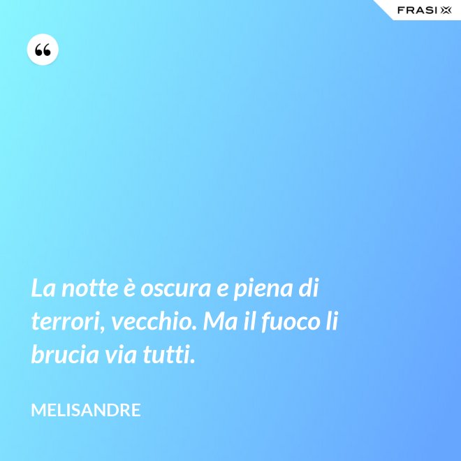 La notte è oscura e piena di terrori, vecchio. Ma il fuoco li brucia via tutti. - Melisandre