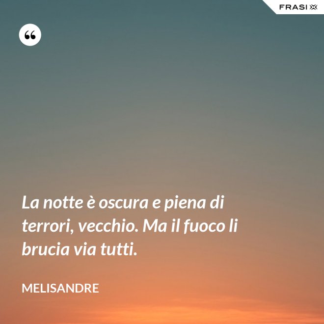 La notte è oscura e piena di terrori, vecchio. Ma il fuoco li brucia via tutti. - Melisandre