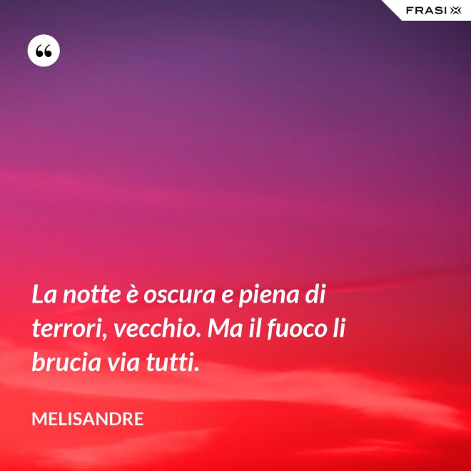 La notte è oscura e piena di terrori, vecchio. Ma il fuoco li brucia via tutti. - Melisandre