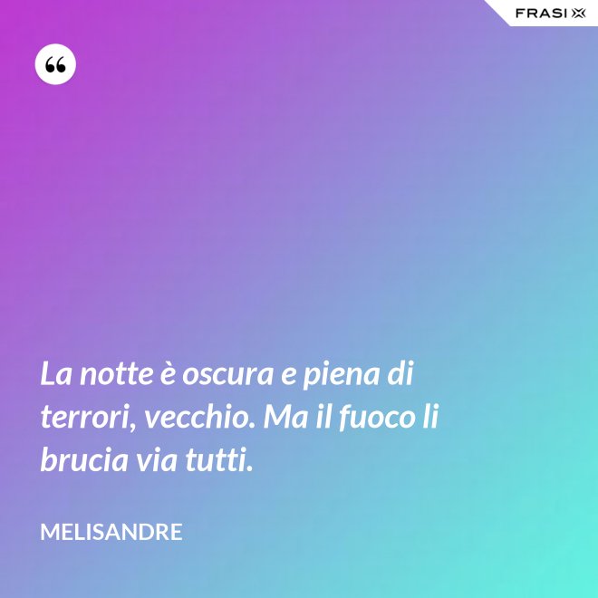 La notte è oscura e piena di terrori, vecchio. Ma il fuoco li brucia via tutti. - Melisandre