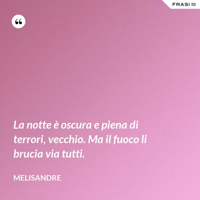La notte è oscura e piena di terrori, vecchio. Ma il fuoco li brucia via tutti. - Melisandre