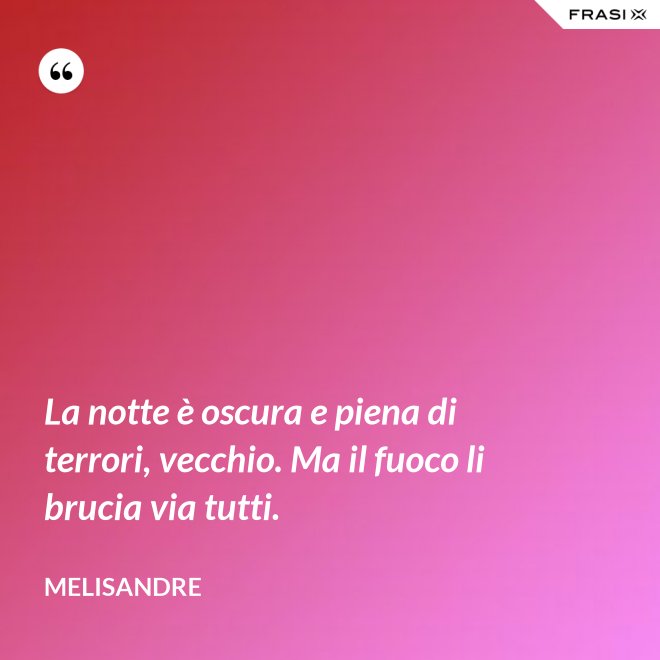 La notte è oscura e piena di terrori, vecchio. Ma il fuoco li brucia via tutti. - Melisandre