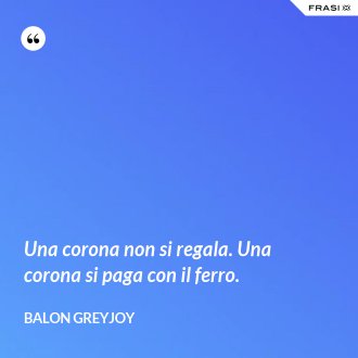 Una corona non si regala. Una corona si paga con il ferro. - Balon Greyjoy