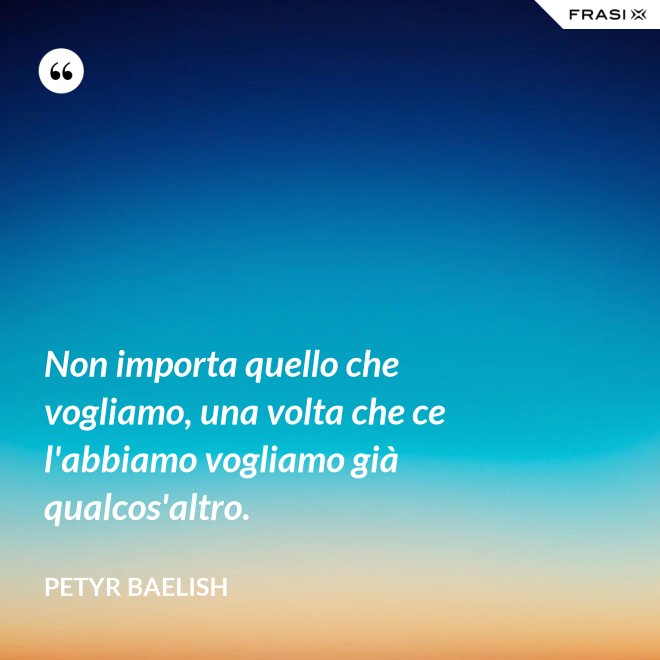 Non importa quello che vogliamo, una volta che ce l'abbiamo vogliamo già qualcos'altro. - Petyr Baelish