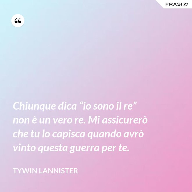 Chiunque dica “io sono il re” non è un vero re. Mi assicurerò che tu lo capisca quando avrò vinto questa guerra per te. - Tywin Lannister