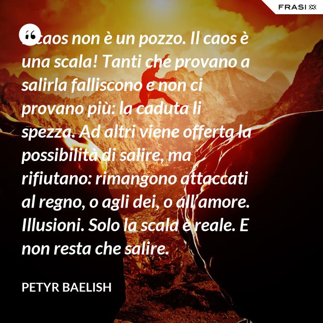 Il caos non è un pozzo. Il caos è una scala! Tanti che provano a salirla falliscono e non ci provano più: la caduta li spezza. Ad altri viene offerta la possibilità di salire, ma rifiutano: rimangono attaccati al regno, o agli dei, o all’amore. Illusioni. Solo la scala è reale. E non resta che salire. - Petyr Baelish