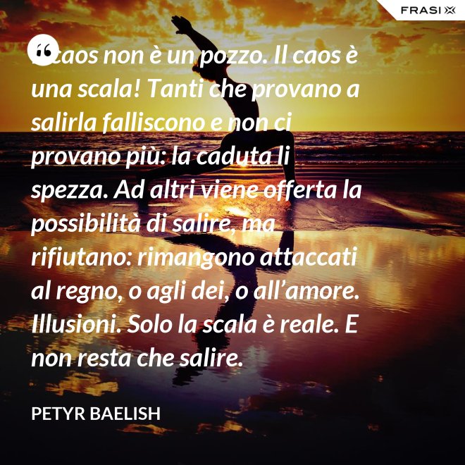 Il caos non è un pozzo. Il caos è una scala! Tanti che provano a salirla falliscono e non ci provano più: la caduta li spezza. Ad altri viene offerta la possibilità di salire, ma rifiutano: rimangono attaccati al regno, o agli dei, o all’amore. Illusioni. Solo la scala è reale. E non resta che salire. - Petyr Baelish