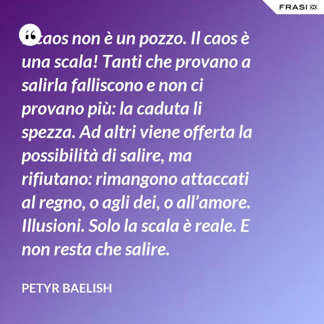 Il caos non è un pozzo. Il caos è una scala! Tanti che provano a salirla falliscono e non ci provano più: la caduta li spezza. Ad altri viene offerta la possibilità di salire, ma rifiutano: rimangono attaccati al regno, o agli dei, o all’amore. Illusioni. Solo la scala è reale. E non resta che salire. - Petyr Baelish