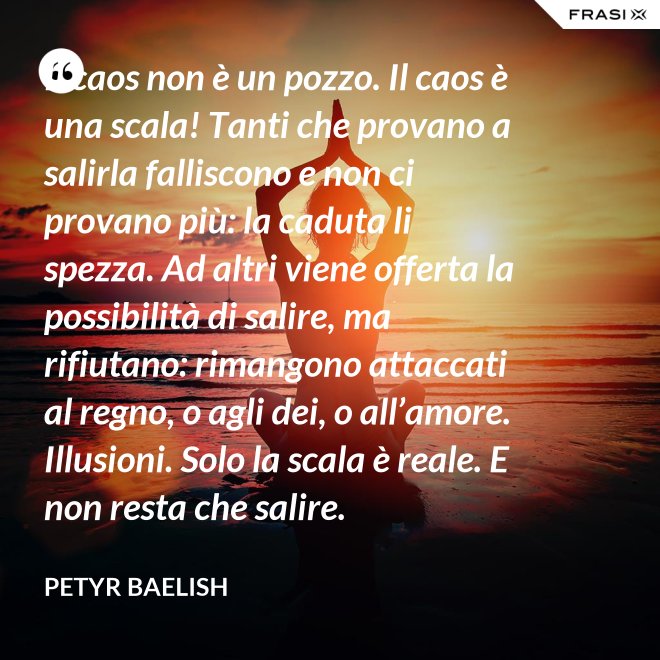 Il caos non è un pozzo. Il caos è una scala! Tanti che provano a salirla falliscono e non ci provano più: la caduta li spezza. Ad altri viene offerta la possibilità di salire, ma rifiutano: rimangono attaccati al regno, o agli dei, o all’amore. Illusioni. Solo la scala è reale. E non resta che salire. - Petyr Baelish