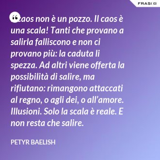 Il caos non è un pozzo. Il caos è una scala! Tanti che provano a salirla falliscono e non ci provano più: la caduta li spezza. Ad altri viene offerta la possibilità di salire, ma rifiutano: rimangono attaccati al regno, o agli dei, o all’amore. Illusioni. Solo la scala è reale. E non resta che salire. - Petyr Baelish