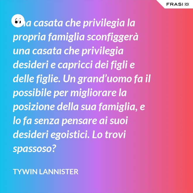 Una casata che privilegia la propria famiglia sconfiggerà una casata che privilegia desideri e capricci dei figli e delle figlie. Un grand’uomo fa il possibile per migliorare la posizione della sua famiglia, e lo fa senza pensare ai suoi desideri egoistici. Lo trovi spassoso? - Tywin Lannister