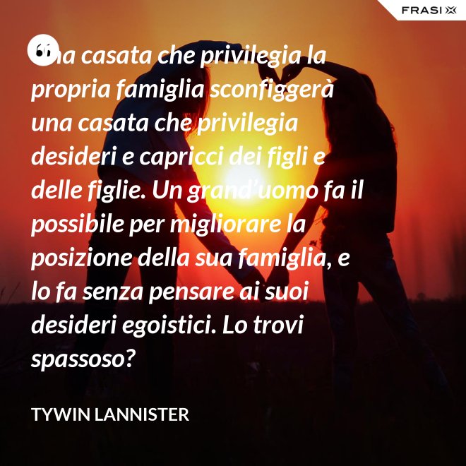 Una casata che privilegia la propria famiglia sconfiggerà una casata che privilegia desideri e capricci dei figli e delle figlie. Un grand’uomo fa il possibile per migliorare la posizione della sua famiglia, e lo fa senza pensare ai suoi desideri egoistici. Lo trovi spassoso? - Tywin Lannister