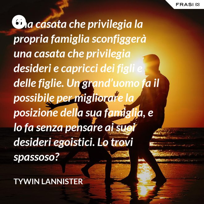 Una casata che privilegia la propria famiglia sconfiggerà una casata che privilegia desideri e capricci dei figli e delle figlie. Un grand’uomo fa il possibile per migliorare la posizione della sua famiglia, e lo fa senza pensare ai suoi desideri egoistici. Lo trovi spassoso? - Tywin Lannister