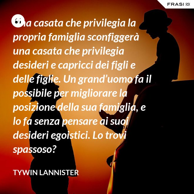 Una casata che privilegia la propria famiglia sconfiggerà una casata che privilegia desideri e capricci dei figli e delle figlie. Un grand’uomo fa il possibile per migliorare la posizione della sua famiglia, e lo fa senza pensare ai suoi desideri egoistici. Lo trovi spassoso? - Tywin Lannister