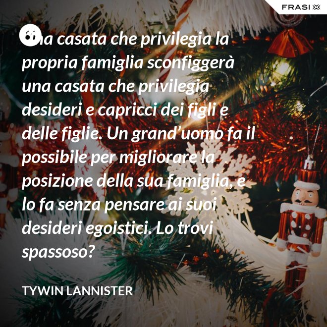 Una casata che privilegia la propria famiglia sconfiggerà una casata che privilegia desideri e capricci dei figli e delle figlie. Un grand’uomo fa il possibile per migliorare la posizione della sua famiglia, e lo fa senza pensare ai suoi desideri egoistici. Lo trovi spassoso? - Tywin Lannister