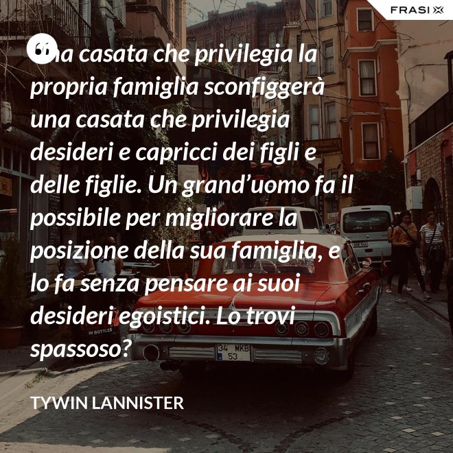 Una casata che privilegia la propria famiglia sconfiggerà una casata che privilegia desideri e capricci dei figli e delle figlie. Un grand’uomo fa il possibile per migliorare la posizione della sua famiglia, e lo fa senza pensare ai suoi desideri egoistici. Lo trovi spassoso? - Tywin Lannister