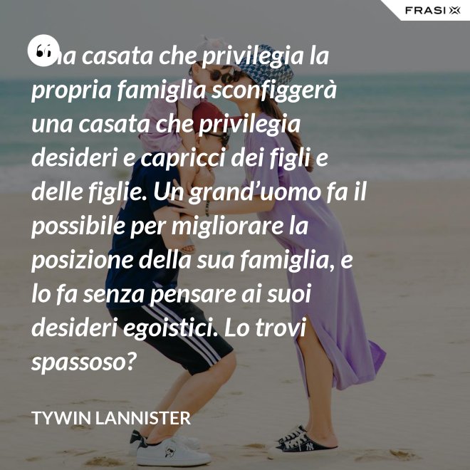 Una casata che privilegia la propria famiglia sconfiggerà una casata che privilegia desideri e capricci dei figli e delle figlie. Un grand’uomo fa il possibile per migliorare la posizione della sua famiglia, e lo fa senza pensare ai suoi desideri egoistici. Lo trovi spassoso? - Tywin Lannister