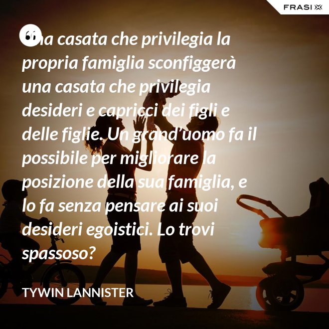 Una casata che privilegia la propria famiglia sconfiggerà una casata che privilegia desideri e capricci dei figli e delle figlie. Un grand’uomo fa il possibile per migliorare la posizione della sua famiglia, e lo fa senza pensare ai suoi desideri egoistici. Lo trovi spassoso? - Tywin Lannister