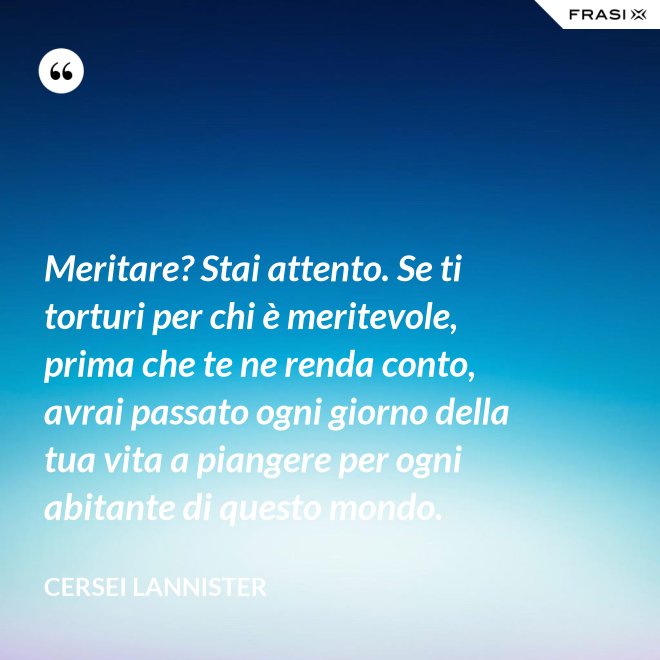 Meritare? Stai attento. Se ti torturi per chi è meritevole, prima che te ne renda conto, avrai passato ogni giorno della tua vita a piangere per ogni abitante di questo mondo. - Cersei Lannister