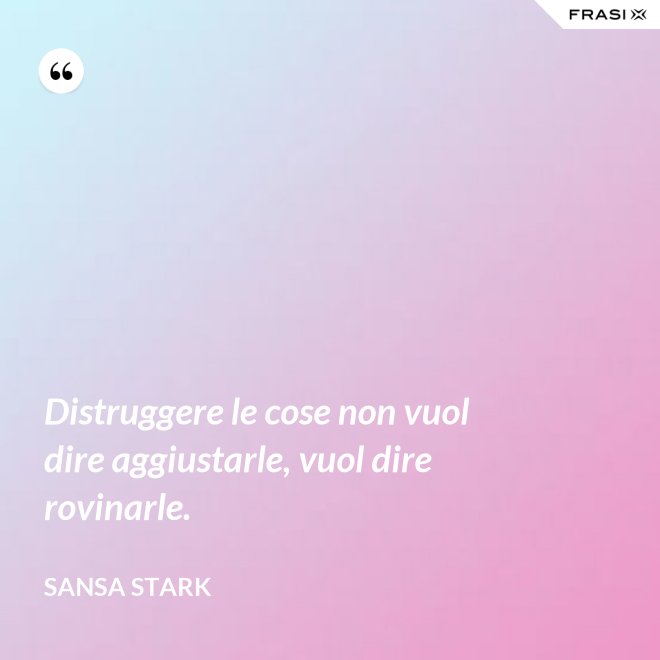 Distruggere le cose non vuol dire aggiustarle, vuol dire rovinarle. - sansa stark