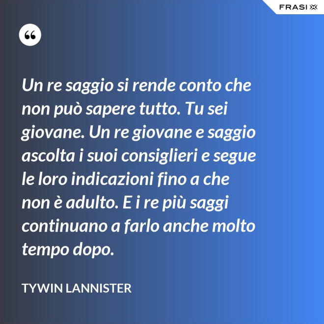 Un re saggio si rende conto che non può sapere tutto. Tu sei giovane. Un re giovane e saggio ascolta i suoi consiglieri e segue le loro indicazioni fino a che non è adulto. E i re più saggi continuano a farlo anche molto tempo dopo. - Tywin Lannister