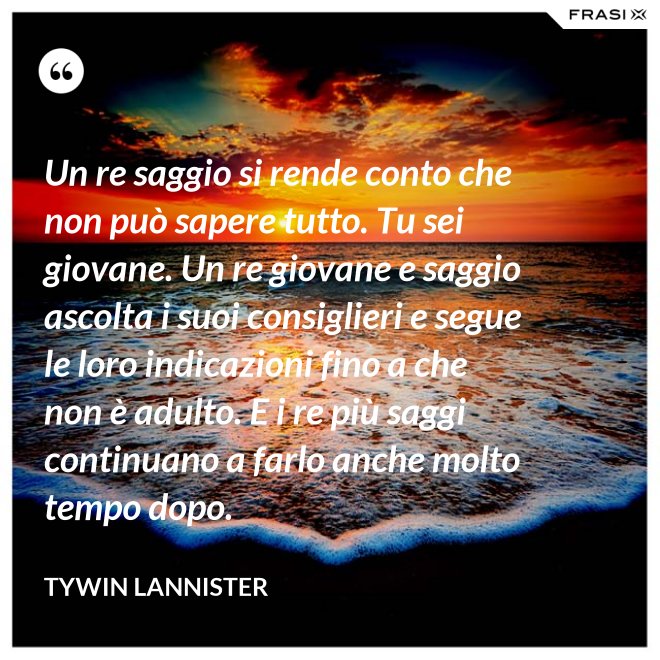 Un re saggio si rende conto che non può sapere tutto. Tu sei giovane. Un re giovane e saggio ascolta i suoi consiglieri e segue le loro indicazioni fino a che non è adulto. E i re più saggi continuano a farlo anche molto tempo dopo. - Tywin Lannister