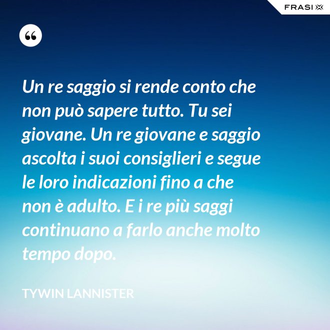 Un re saggio si rende conto che non può sapere tutto. Tu sei giovane. Un re giovane e saggio ascolta i suoi consiglieri e segue le loro indicazioni fino a che non è adulto. E i re più saggi continuano a farlo anche molto tempo dopo. - Tywin Lannister