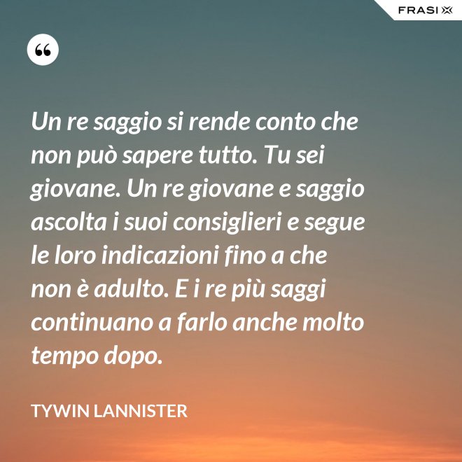Un re saggio si rende conto che non può sapere tutto. Tu sei giovane. Un re giovane e saggio ascolta i suoi consiglieri e segue le loro indicazioni fino a che non è adulto. E i re più saggi continuano a farlo anche molto tempo dopo. - Tywin Lannister