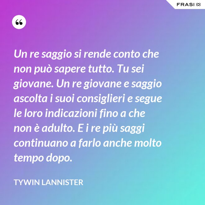 Un re saggio si rende conto che non può sapere tutto. Tu sei giovane. Un re giovane e saggio ascolta i suoi consiglieri e segue le loro indicazioni fino a che non è adulto. E i re più saggi continuano a farlo anche molto tempo dopo. - Tywin Lannister