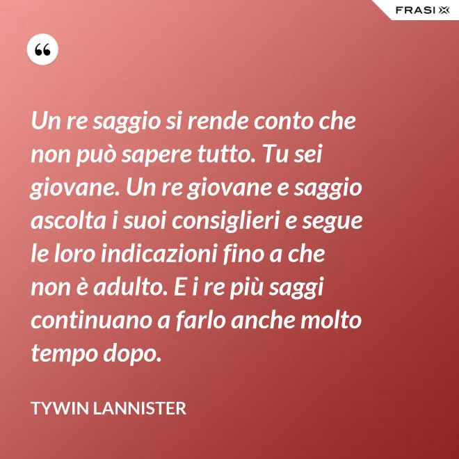 Un re saggio si rende conto che non può sapere tutto. Tu sei giovane. Un re giovane e saggio ascolta i suoi consiglieri e segue le loro indicazioni fino a che non è adulto. E i re più saggi continuano a farlo anche molto tempo dopo. - Tywin Lannister