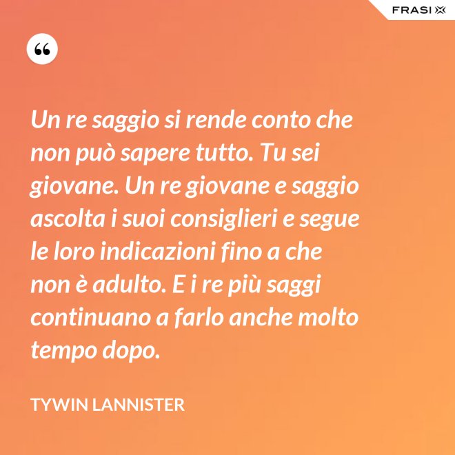 Un re saggio si rende conto che non può sapere tutto. Tu sei giovane. Un re giovane e saggio ascolta i suoi consiglieri e segue le loro indicazioni fino a che non è adulto. E i re più saggi continuano a farlo anche molto tempo dopo. - Tywin Lannister