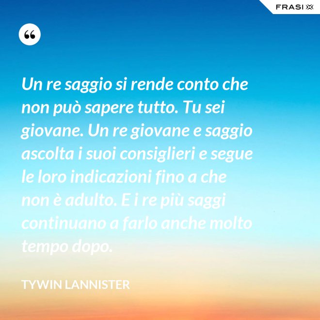 Un re saggio si rende conto che non può sapere tutto. Tu sei giovane. Un re giovane e saggio ascolta i suoi consiglieri e segue le loro indicazioni fino a che non è adulto. E i re più saggi continuano a farlo anche molto tempo dopo. - Tywin Lannister