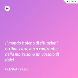 Il mondo è pieno di situazioni orribili, cara, ma a confronto della morte sono un vassoio di dolci. - Olenna Tyrell