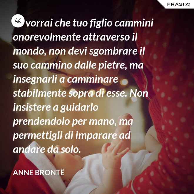 Se vorrai che tuo figlio cammini onorevolmente attraverso il mondo, non devi sgombrare il suo cammino dalle pietre, ma insegnarli a camminare stabilmente sopra di esse. Non insistere a guidarlo prendendolo per mano, ma permettigli di imparare ad andare da solo. - Anne Brontë