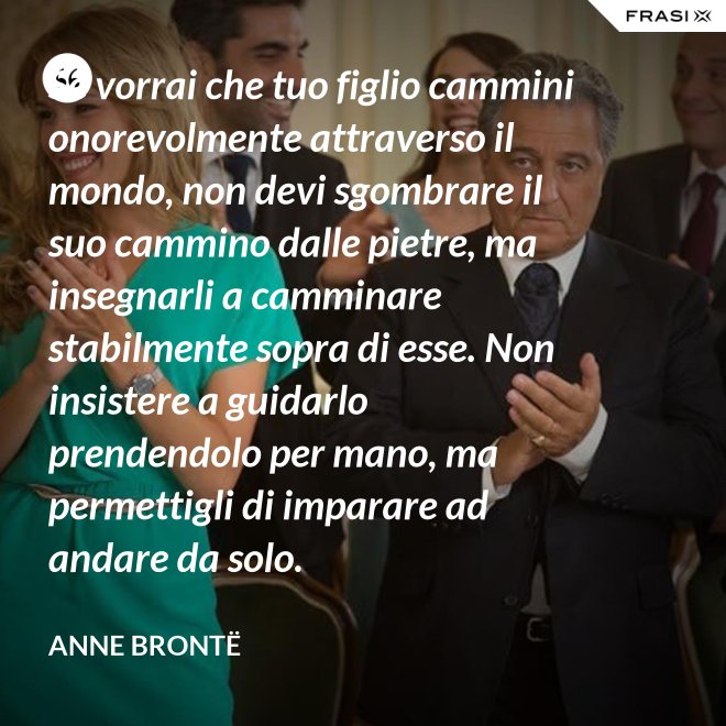 Se vorrai che tuo figlio cammini onorevolmente attraverso il mondo, non devi sgombrare il suo cammino dalle pietre, ma insegnarli a camminare stabilmente sopra di esse. Non insistere a guidarlo prendendolo per mano, ma permettigli di imparare ad andare da solo. - Anne Brontë