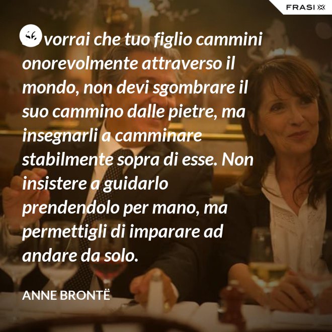 Se vorrai che tuo figlio cammini onorevolmente attraverso il mondo, non devi sgombrare il suo cammino dalle pietre, ma insegnarli a camminare stabilmente sopra di esse. Non insistere a guidarlo prendendolo per mano, ma permettigli di imparare ad andare da solo. - Anne Brontë