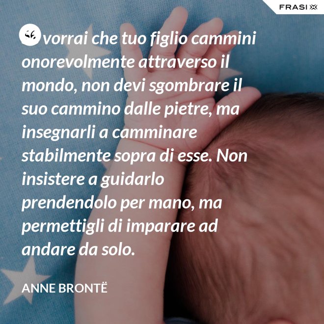 Se vorrai che tuo figlio cammini onorevolmente attraverso il mondo, non devi sgombrare il suo cammino dalle pietre, ma insegnarli a camminare stabilmente sopra di esse. Non insistere a guidarlo prendendolo per mano, ma permettigli di imparare ad andare da solo. - Anne Brontë