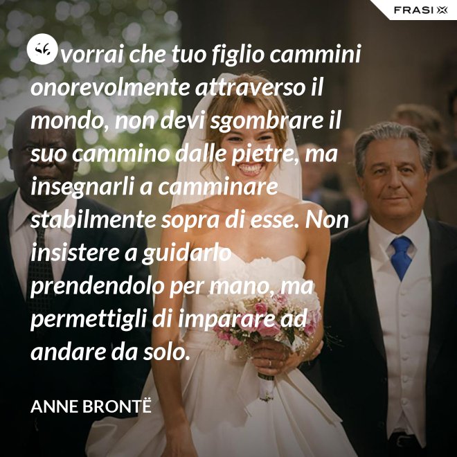 Se vorrai che tuo figlio cammini onorevolmente attraverso il mondo, non devi sgombrare il suo cammino dalle pietre, ma insegnarli a camminare stabilmente sopra di esse. Non insistere a guidarlo prendendolo per mano, ma permettigli di imparare ad andare da solo. - Anne Brontë