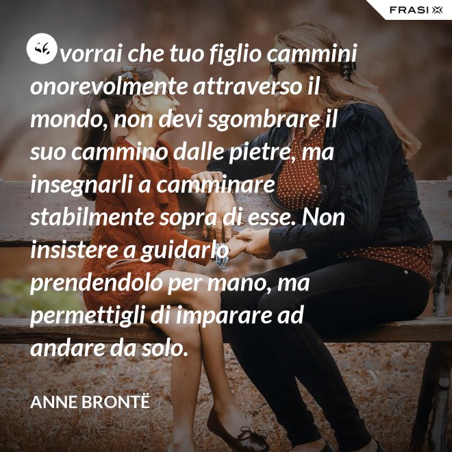 Se vorrai che tuo figlio cammini onorevolmente attraverso il mondo, non devi sgombrare il suo cammino dalle pietre, ma insegnarli a camminare stabilmente sopra di esse. Non insistere a guidarlo prendendolo per mano, ma permettigli di imparare ad andare da solo. - Anne Brontë