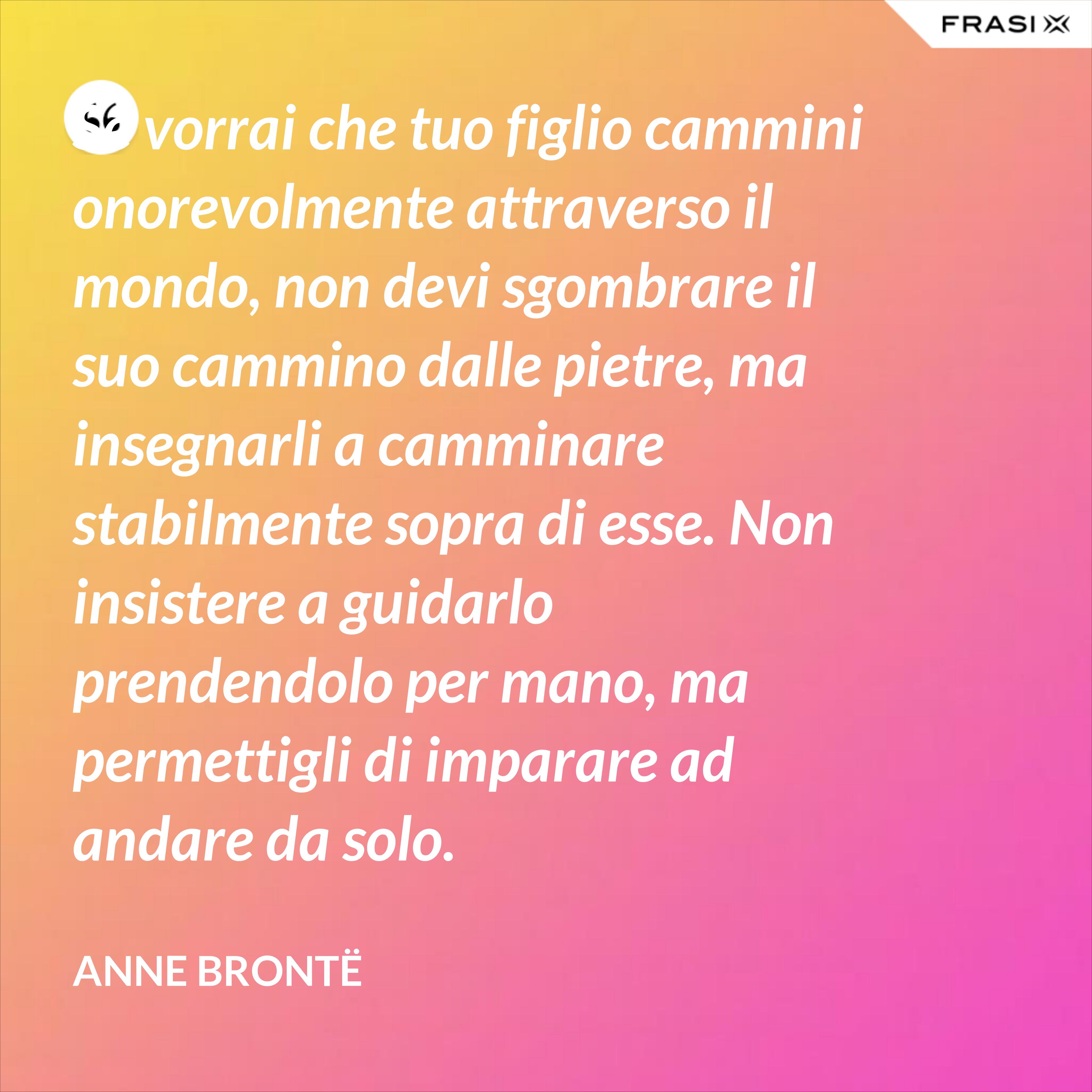 Se vorrai che tuo figlio cammini onorevolmente attraverso il mondo, non devi sgombrare il suo cammino dalle pietre, ma insegnarli a camminare stabilmente sopra di esse. Non insistere a guidarlo prendendolo per mano, ma permettigli di imparare ad andare da solo. - Anne Brontë