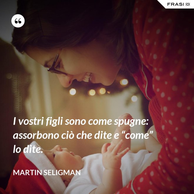 I vostri figli sono come spugne: assorbono ciò che dite e “come” lo dite. - Martin Seligman