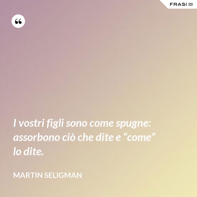 I vostri figli sono come spugne: assorbono ciò che dite e “come” lo dite. - Martin Seligman