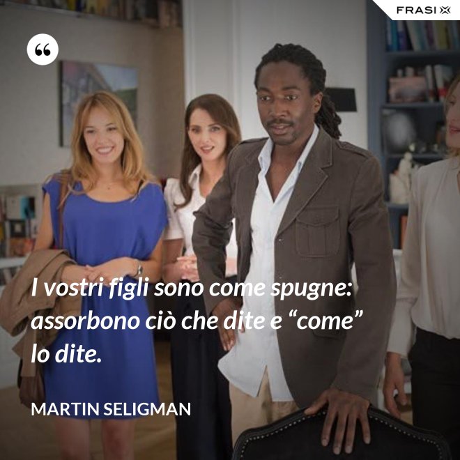I vostri figli sono come spugne: assorbono ciò che dite e “come” lo dite. - Martin Seligman