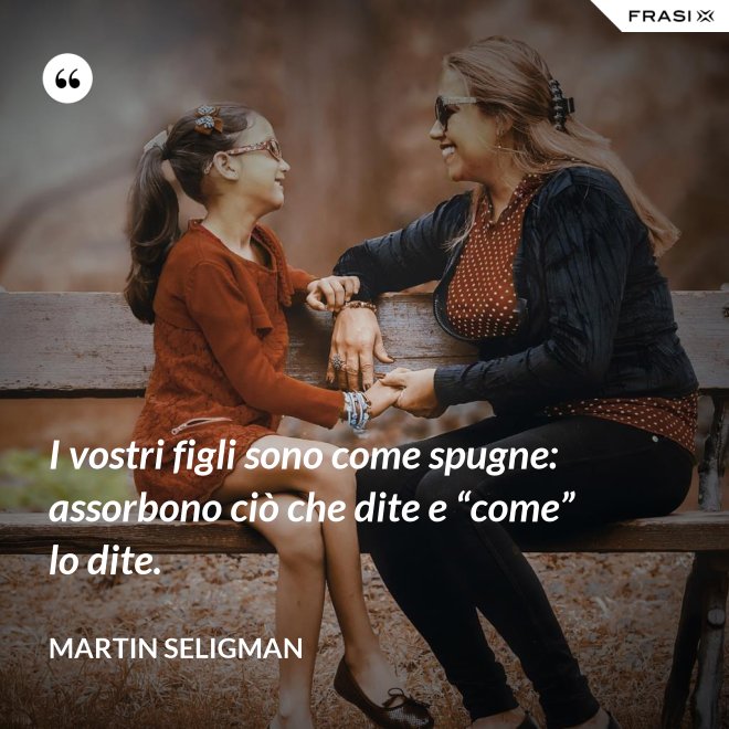 I vostri figli sono come spugne: assorbono ciò che dite e “come” lo dite. - Martin Seligman